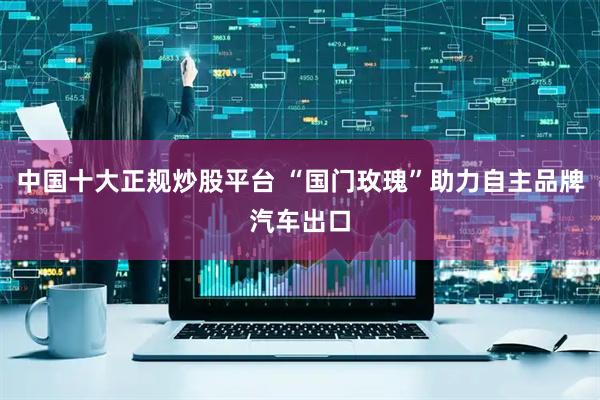 中国十大正规炒股平台 “国门玫瑰”助力自主品牌汽车出口