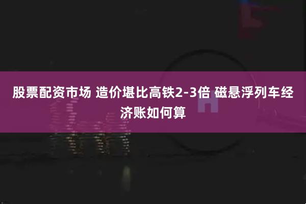 股票配资市场 造价堪比高铁2-3倍 磁悬浮列车经济账如何算