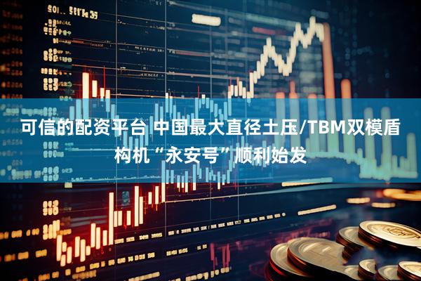 可信的配资平台 中国最大直径土压/TBM双模盾构机“永安号”顺利始发