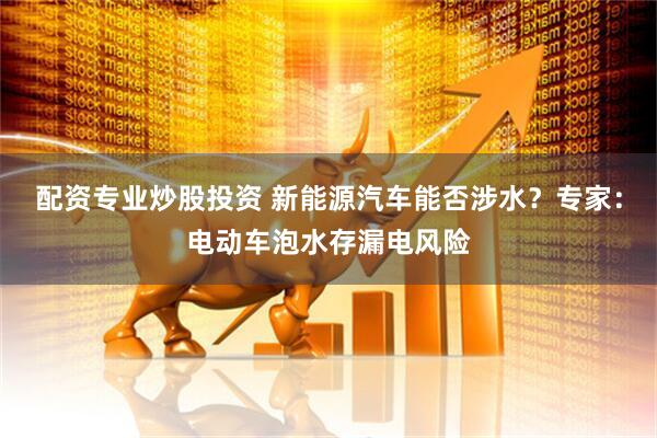 配资专业炒股投资 新能源汽车能否涉水？专家：电动车泡水存漏电风险
