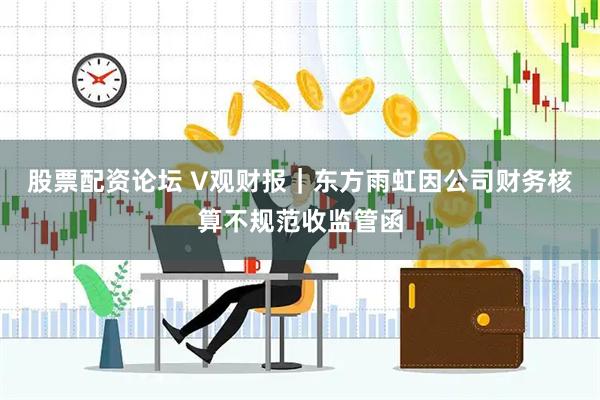 股票配资论坛 V观财报｜东方雨虹因公司财务核算不规范收监管函