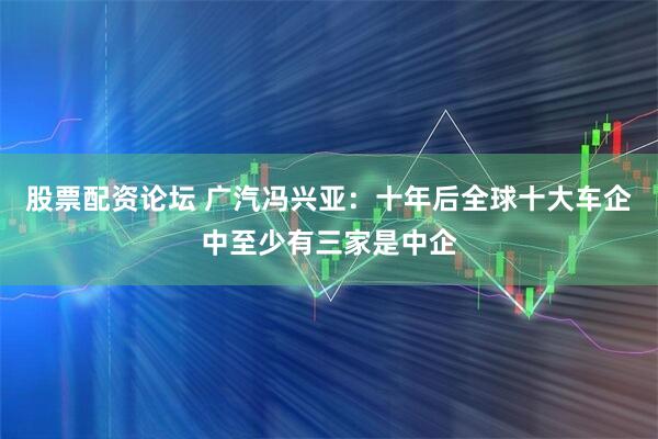 股票配资论坛 广汽冯兴亚：十年后全球十大车企中至少有三家是中企
