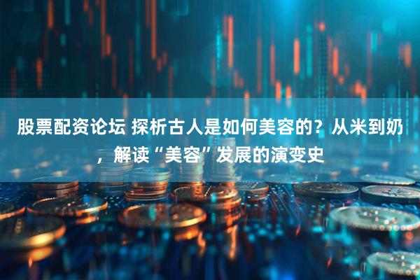 股票配资论坛 探析古人是如何美容的？从米到奶，解读“美容”发展的演变史