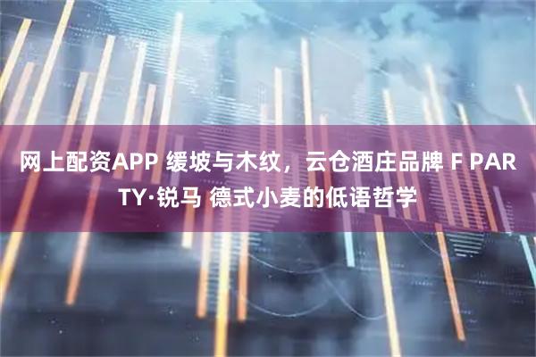 网上配资APP 缓坡与木纹，云仓酒庄品牌 F PARTY·锐马 德式小麦的低语哲学