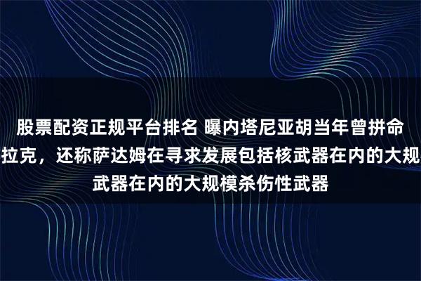 股票配资正规平台排名 曝内塔尼亚胡当年曾拼命游说美国打伊拉克，还称萨达姆在寻求发展包括核武器在内的大规模杀伤性武器