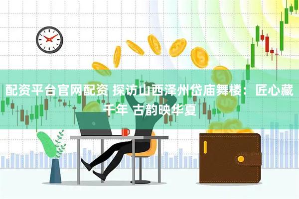 配资平台官网配资 探访山西泽州岱庙舞楼：匠心藏千年 古韵映华夏