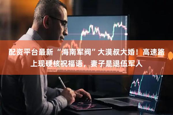 配资平台最新 “海南军阀”大漠叔大婚！高速路上现硬核祝福语，妻子是退伍军人