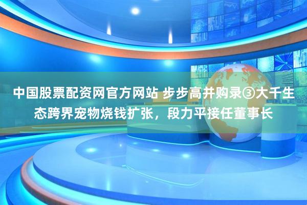中国股票配资网官方网站 步步高并购录③大千生态跨界宠物烧钱扩张，段力平接任董事长