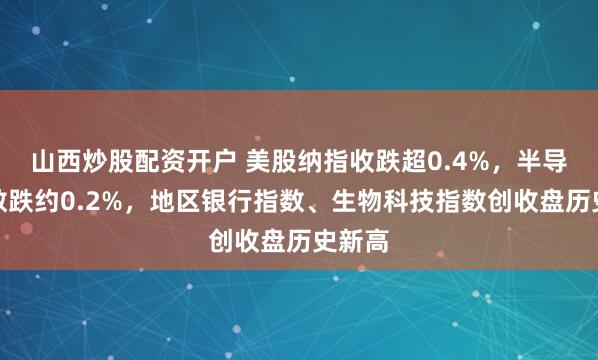 山西炒股配资开户 美股纳指收跌超0.4%，半导体指数跌约0.2%，地区银行指数、生物科技指数创收盘历史新高