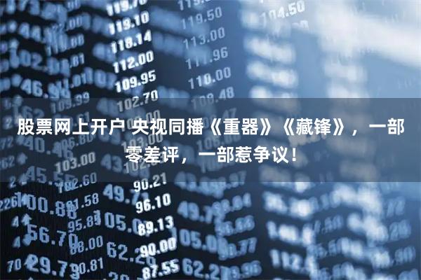 股票网上开户 央视同播《重器》《藏锋》，一部零差评，一部惹争议！